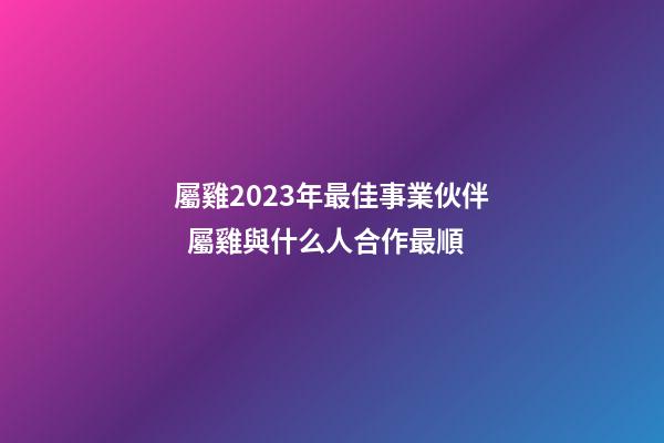 屬雞2023年最佳事業伙伴  屬雞與什么人合作最順